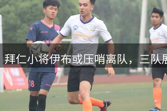 拜仁小将伊布或压哨离队，三队展开争夺