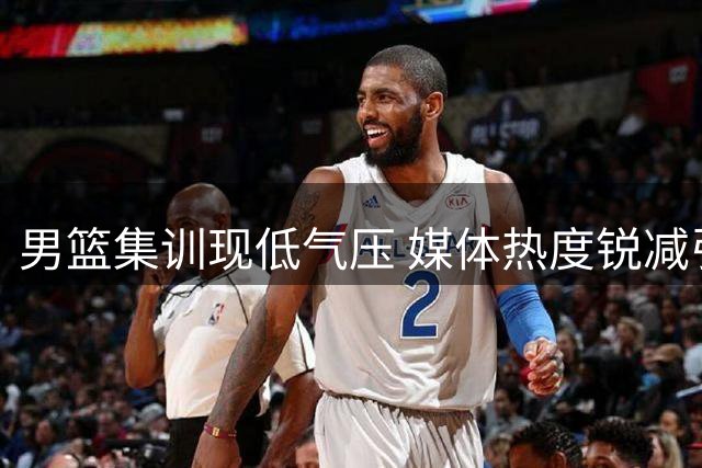 男篮集训现低气压 媒体热度锐减引担忧