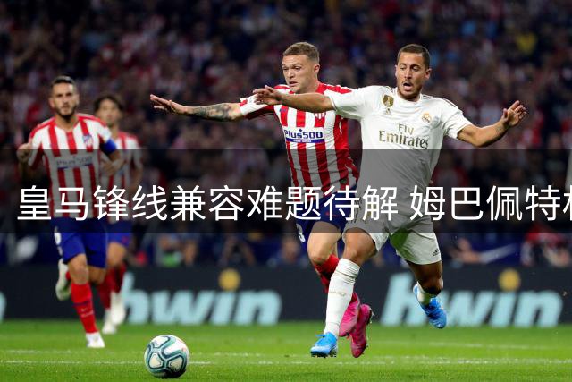 皇马锋线兼容难题待解 姆巴佩特权引发战术失衡